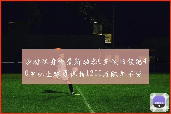 沙特联身价最新动态C罗依旧领跑40岁以上球员保持1200万欧元不变