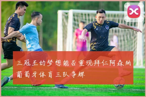 三冠王的梦想能否重现拜仁阿森纳葡萄牙体育三队争辉