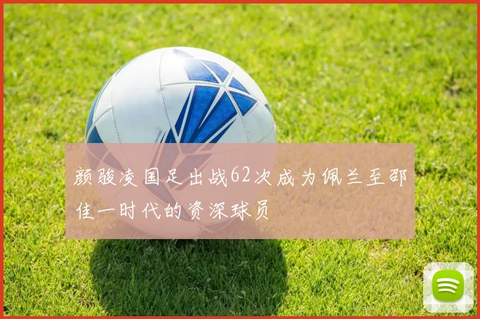 颜骏凌国足出战62次成为佩兰至邵佳一时代的资深球员