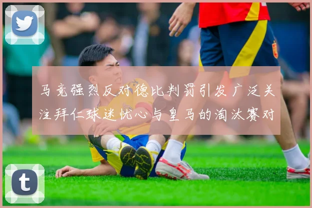 马竞强烈反对德比判罚引发广泛关注拜仁球迷忧心与皇马的淘汰赛对决