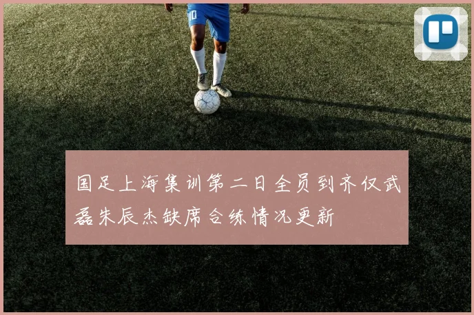 国足上海集训第二日全员到齐仅武磊朱辰杰缺席合练情况更新