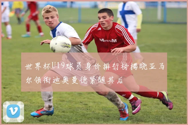 世界杯U19球员身价排行榜揭晓亚马尔领衔迪奥曼德紧随其后