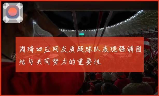 周琦回应网友质疑球队表现强调团结与共同努力的重要性