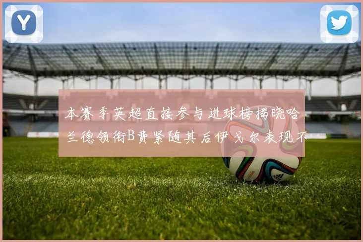 本赛季英超直接参与进球榜揭晓哈兰德领衔B费紧随其后伊戈尔表现不俗