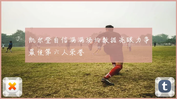 凯尔登自信满满场均数据亮眼力争最佳第六人荣誉