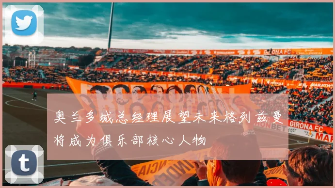 奥兰多城总经理展望未来格列兹曼将成为俱乐部核心人物