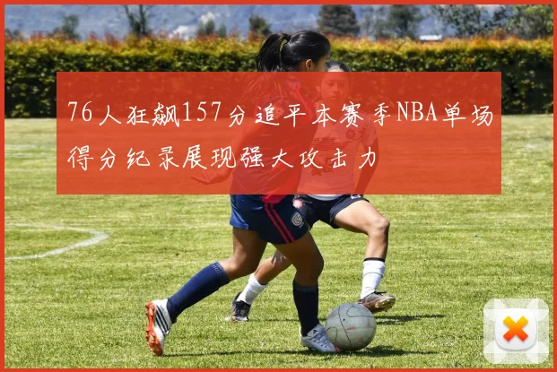 76人狂飙157分追平本赛季NBA单场得分纪录展现强大攻击力