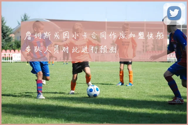 詹姆斯或因小卡合同作废加盟快船多队人员对此进行预测