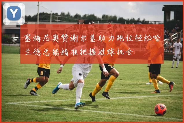 塞梅尼奥赞谢尔基助力跑位轻松哈兰德总能精准把握进球机会