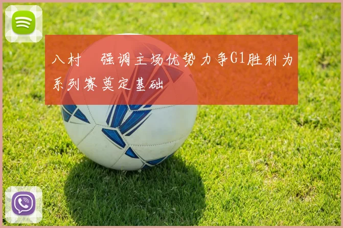 八村塁强调主场优势力争G1胜利为系列赛奠定基础