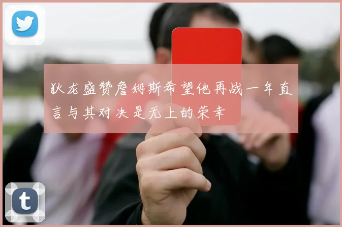 狄龙盛赞詹姆斯希望他再战一年直言与其对决是无上的荣幸