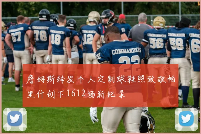 詹姆斯转发个人定制球鞋照致敬帕里什创下1612场新纪录