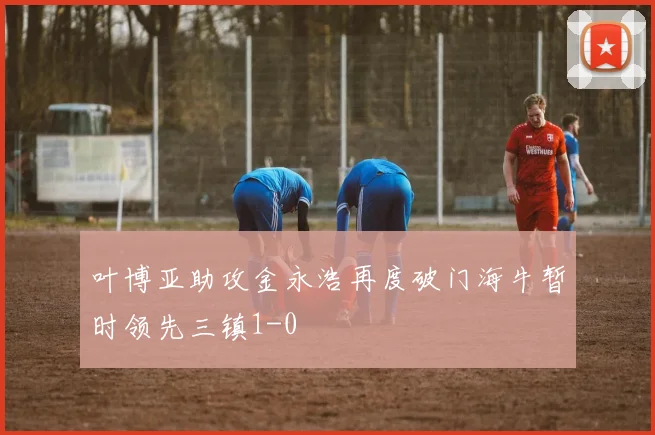 叶博亚助攻金永浩再度破门海牛暂时领先三镇1-0