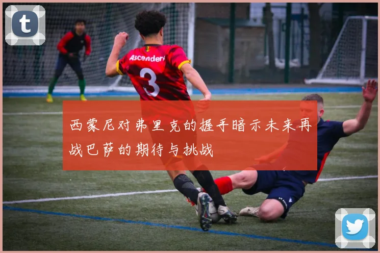 西蒙尼对弗里克的握手暗示未来再战巴萨的期待与挑战