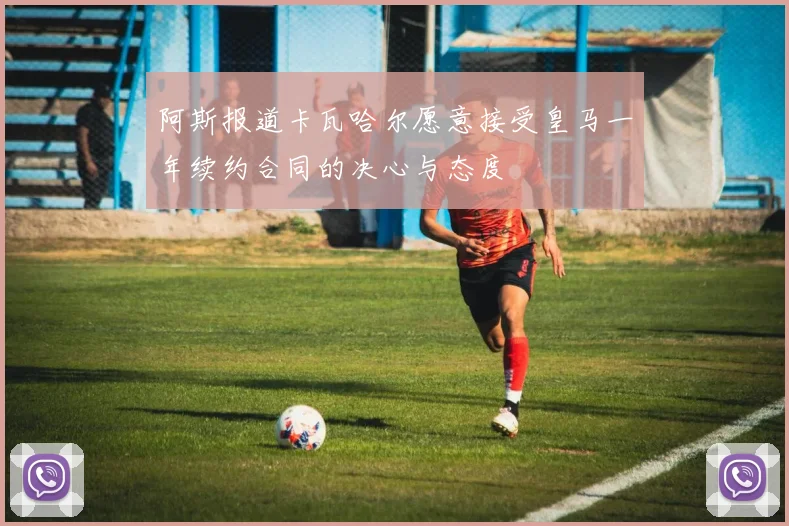 阿斯报道卡瓦哈尔愿意接受皇马一年续约合同的决心与态度