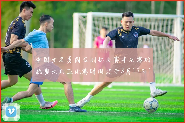 中国女足勇闯亚洲杯决赛半决赛对抗澳大利亚比赛时间定于3月17日18点