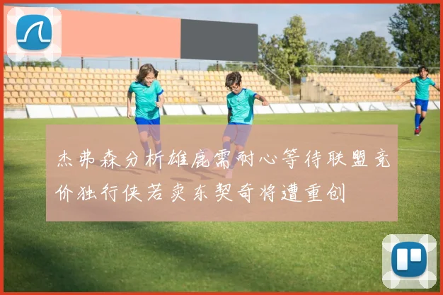 杰弗森分析雄鹿需耐心等待联盟竞价独行侠若卖东契奇将遭重创