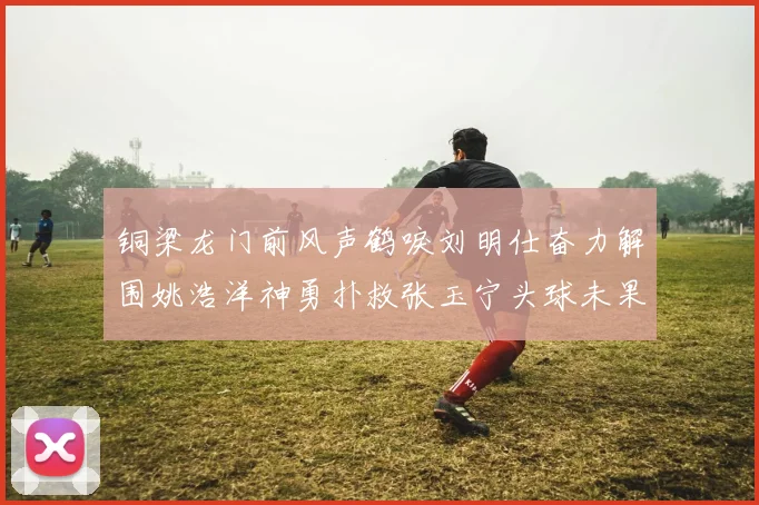 铜梁龙门前风声鹤唳刘明仕奋力解围姚浩洋神勇扑救张玉宁头球未果